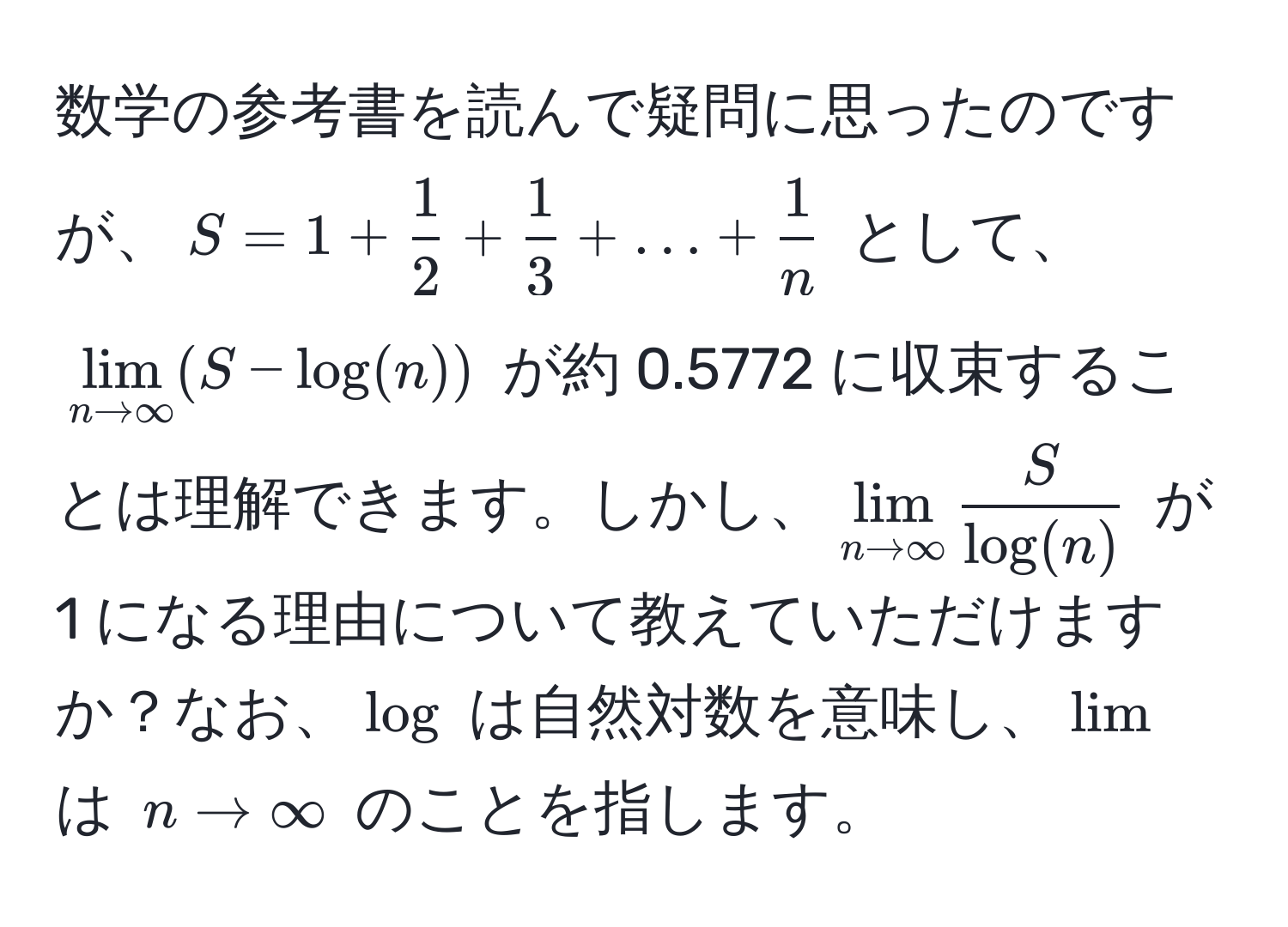 数学の参考書を読んで疑問に思ったのですが、$S = 1 +  1/2  +  1/3  + ... +  1/n $ として、$lim_n to ∈fty (S - log(n))$ が約 0.5772 に収束することは理解できます。しかし、$lim_n to ∈fty  S/log(n) $ が 1 になる理由について教えていただけますか？なお、$log$ は自然対数を意味し、$lim$ は $n to ∈fty$ のことを指します。