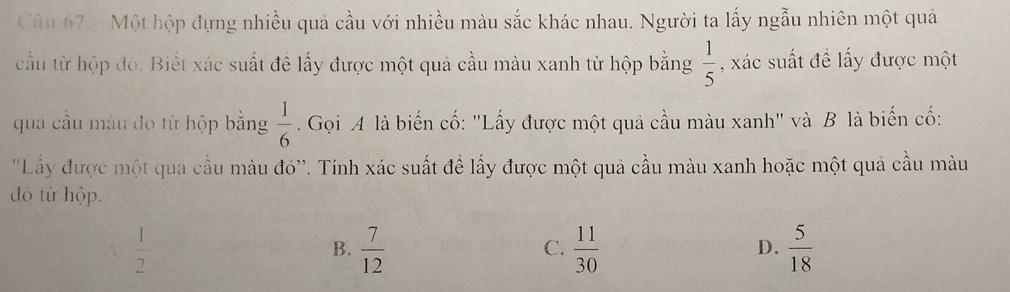 Cầâu 67. Một hộp đựng nhiều quả cầu với nhiều màu sắc khác nhau. Người ta lấy ngẫu nhiên một quả
cầu từ hộp đó. Biết xác suất đê lấy được một quả cầu màu xanh từ hộp bằng  1/5  , xác suất đề lấy được một
quả cầu màu đo từ hộp bằng  1/6 . Gọi A là biến cố: "Lấy được một quả cầu màu xanh' và B là biến cố:
''Lấy được một qua cầu màu đỏ''. Tính xác suất để lấy được một quả cầu màu xanh hoặc một quả cầu màu
đỏ từ hộp.
  1/2 
B.  7/12   11/30   5/18 
C.
D.