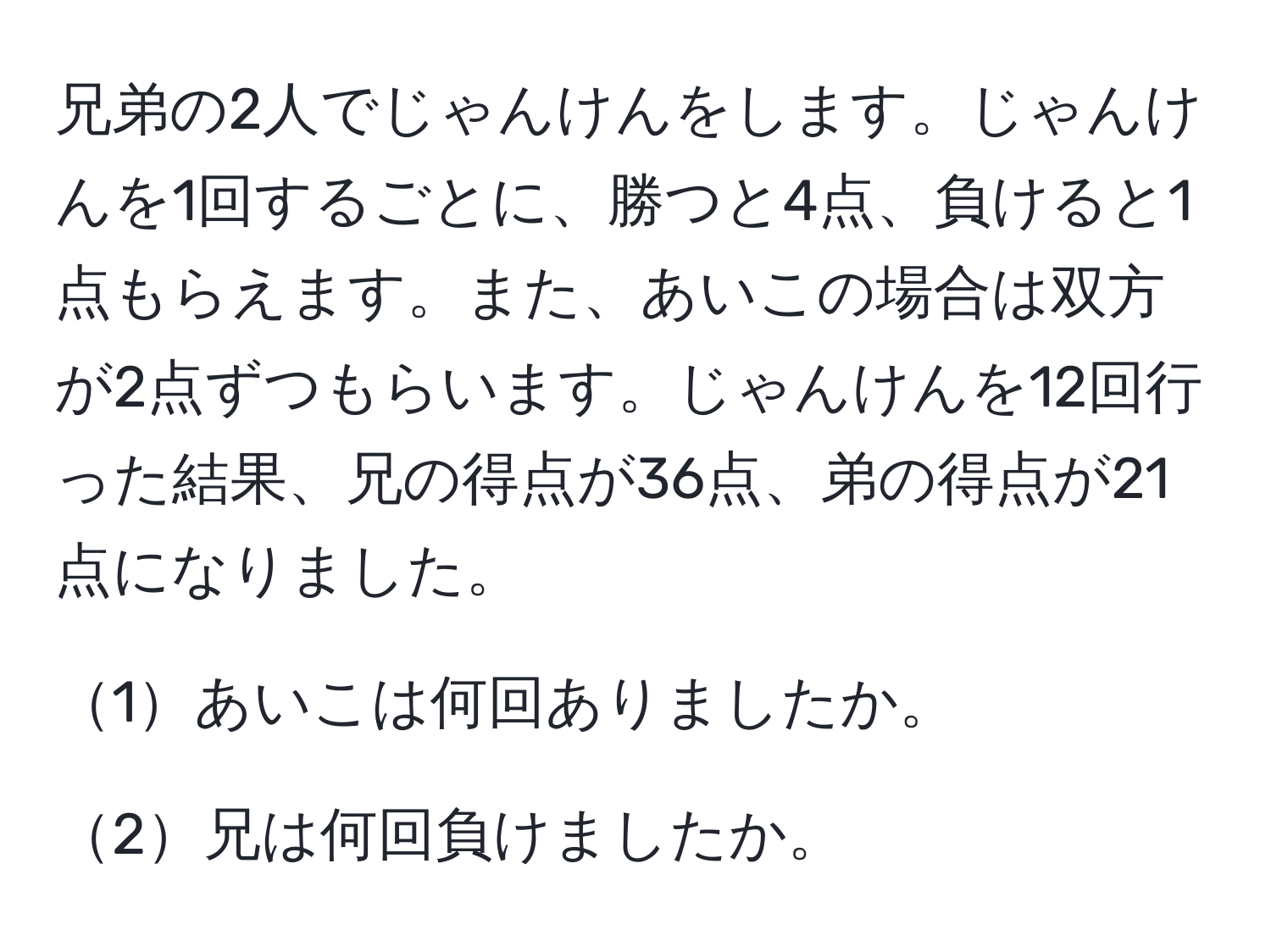 兄弟の2人でじゃんけんをします。じゃんけんを1回するごとに、勝つと4点、負けると1点もらえます。また、あいこの場合は双方が2点ずつもらいます。じゃんけんを12回行った結果、兄の得点が36点、弟の得点が21点になりました。

1あいこは何回ありましたか。

2兄は何回負けましたか。