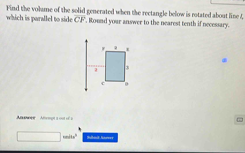 Find the volume of the solid generated when the rectangle below is rotated about line /, 
which is parallel to side overline CF. Round your answer to the nearest tenth if necessary. 
Answer Attempt 2 out of 2 
P8
(-3,4) □ units^3 Submit Answer