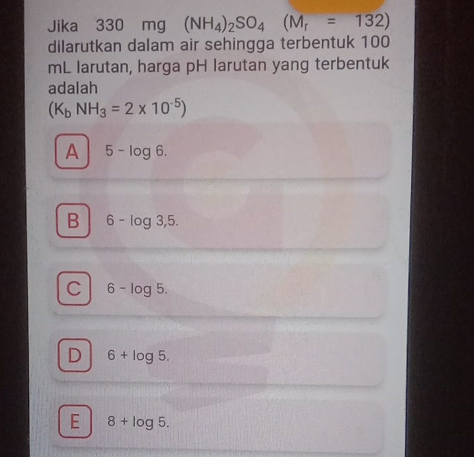 Jika 330 mg (NH_4)_2SO_4 (M_r=132)
dilarutkan dalam air sehingga terbentuk 100
mL larutan, harga pH larutan yang terbentuk
adalah
(K_bNH_3=2* 10^(-5))
A 5-log 6.
B 6-log 3,5.
C 6-log 5.
D 6+log 5.
E 8+log 5.