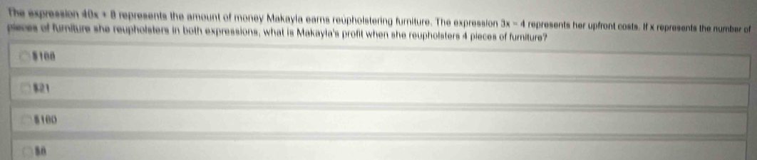 The expression 40x + 8 represents the amount of money Makayia earns reuphoistering furniture. The expression 3x=4 represents her upfront costs. If x represents the number of
pieces of furniture she reupholsters in both expressions, what is Makayla's profit when she reupholsters 4 pieces of furniture?
$100
$21
100
so