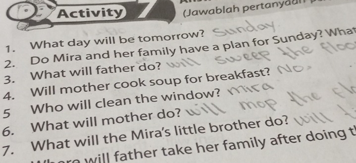 Activity 
(Jawablah pertanyaall 
1. What day will be tomorrow? 
2. Do Mira and her family have a plan for Sunday? What 
3. What will father do? 
4. Will mother cook soup for breakfast? 
5 Who will clean the window? 
6. What will mother do? 
7. What will the Mira's little brother do? 
r will father take her family after doing t