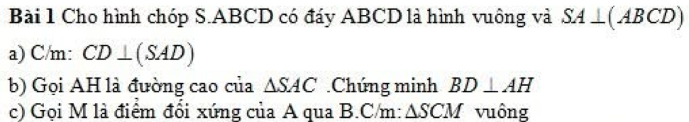 Cho hình chóp S. ABCD có đáy ABCD là hình vuông và SA⊥ (ABCD)
a) C/m: CD⊥ (SAD)
b) Gọi AH là đường cao của △ SAC.Chúng minh BD⊥ AH
c) Gọi M là điểm đổi xứng của A qua B.C/m: △ SCM vuông