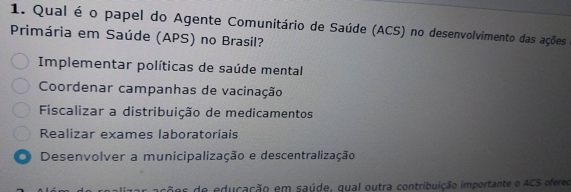 Qual é o papel do Agente Comunitário de Saúde (ACS) no desenvolvimento das ações
Primária em Saúde (APS) no Brasil?
Implementar políticas de saúde mental
Coordenar campanhas de vacinação
Fiscalizar a distribuição de medicamentos
Realizar exames laboratoriais
● Desenvolver a municipalização e descentralização
s de educação em saúde, qual outra contribuição importante o ACS ofereo