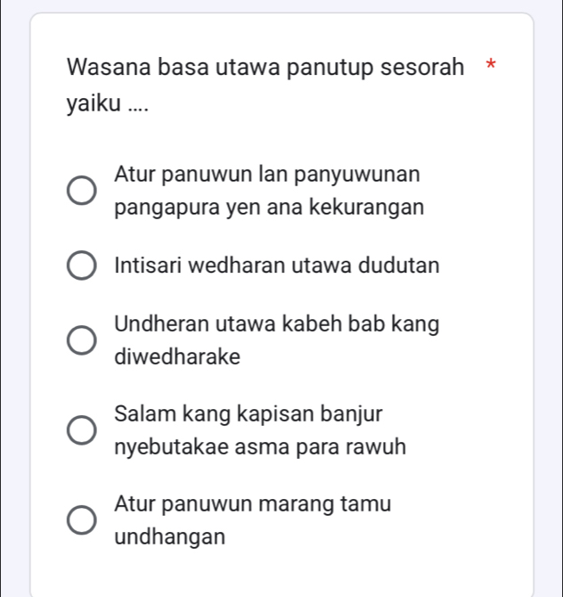 Wasana basa utawa panutup sesorah *
yaiku ....
Atur panuwun lan panyuwunan
pangapura yen ana kekurangan
Intisari wedharan utawa dudutan
Undheran utawa kabeh bab kang
diwedharake
Salam kang kapisan banjur
nyebutakae asma para rawuh
Atur panuwun marang tamu
undhangan