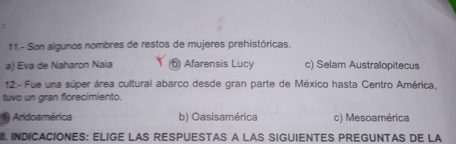 11.- Son algunos nombres de restos de mujeres prehistóricas.
a) Eva de Naharon Naia b) Afarensis Lucy c) Selam Australopitecus
12 - Fue una súper área cultural abarco desde gran parte de México hasta Centro América,
tuvo un gran florecimiento.
Aridoamérica b) Oasisamérica c) Mesoamérica
II. INDICACIONES: ELIGE LAS RESPUESTAS A LAS SIGUIENTES PREGUNTAS DE LA