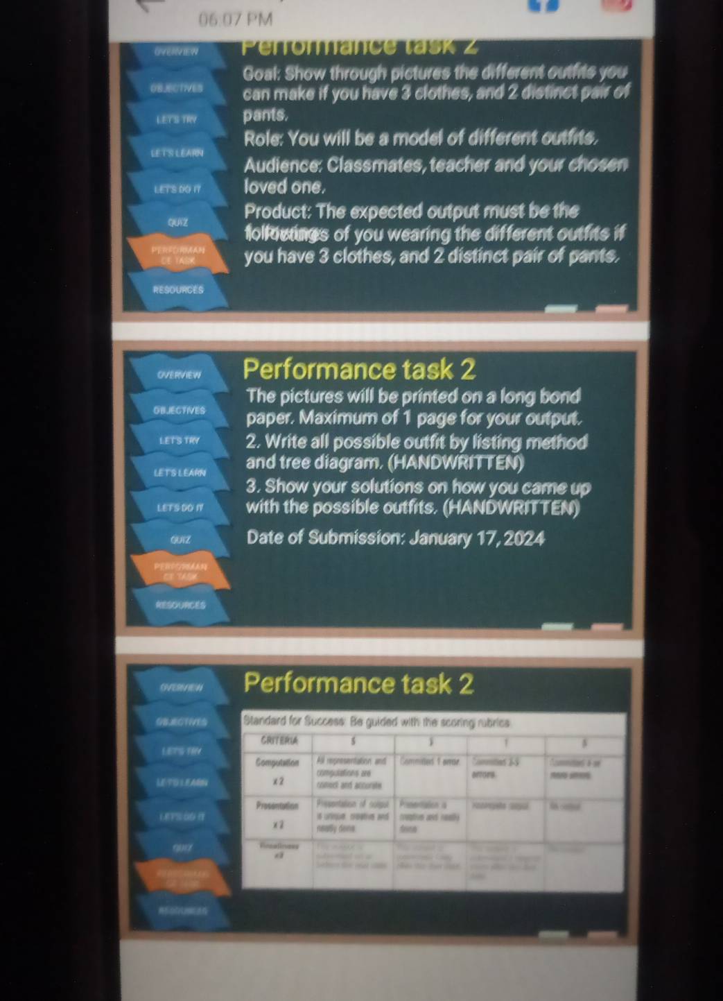 06:07 PM 
OVERVIEW Perromance task z 
Goal: Show through pictures the different outfits you 
OBJECTIVES can make if you have 3 clothes, and 2 distinct pair of 
LETS TRY pants, 
Role: You will be a model of different outfits, 
LE TS LEARN Audience: Classmates, teacher and your chosen 
LETS DO 17 loved one. 
Product: The expected output must be the 
QUAZ folfoctines of you wearing the different outfits if 
Perecartan you have 3 clothes, and 2 distinct pair of pants. 
RESOURCES 
OVERVIEW Performance task 2 
OBIECTIVES The pictures will be printed on a long bond 
paper. Maximum of 1 page for your output. 
LETS TRY 2. Write all possible outfit by listing method 
LETS LEARNI and tree diagram, (HANDWRITTEN) 
3. Show your solutions on how you came up 
LEFS DO I with the possible outfits. (HANDWRITTEN) 
GUIZ Date of Submission: January 17, 2024 
RESOURCES
