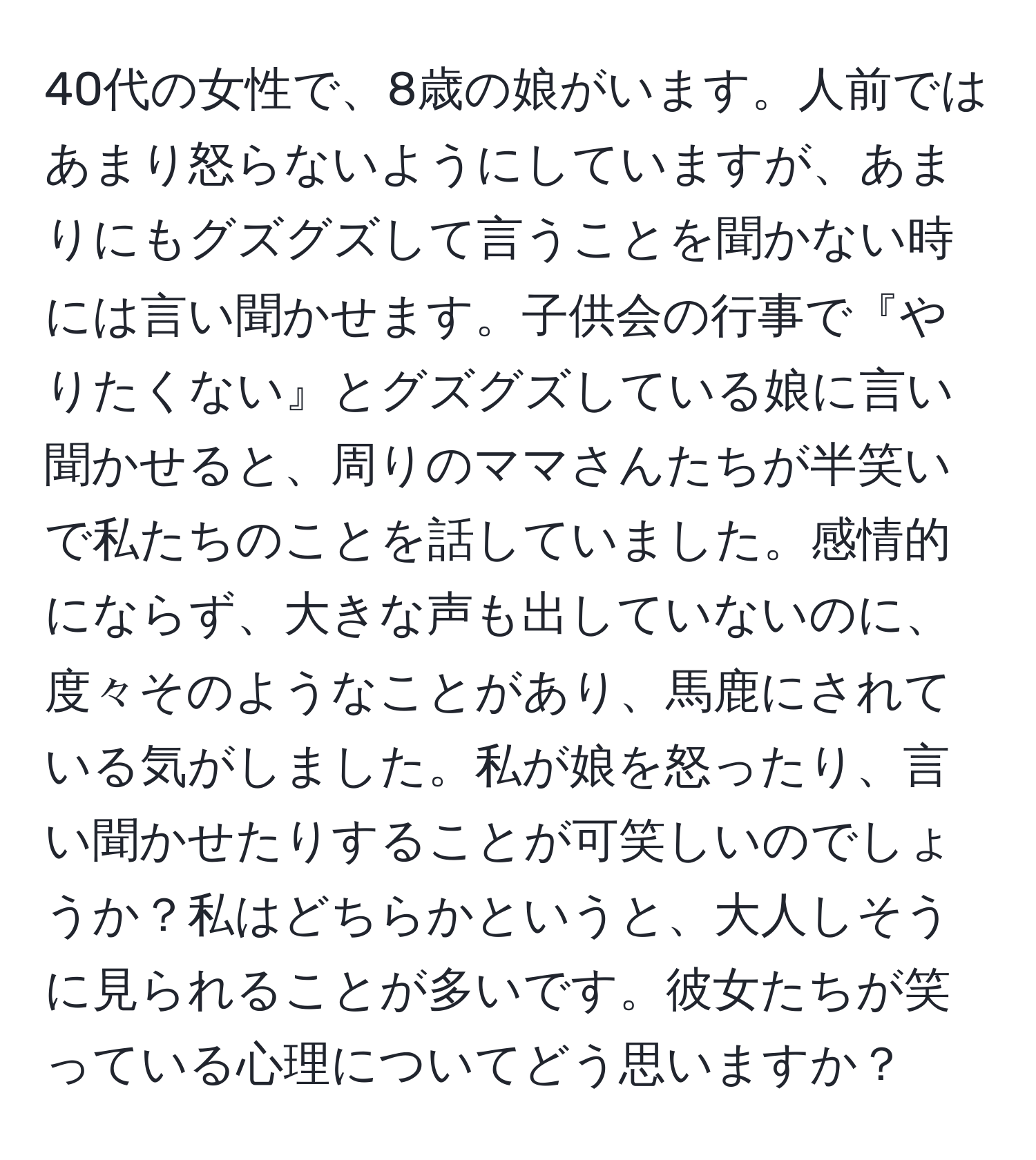 40代の女性で、8歳の娘がいます。人前ではあまり怒らないようにしていますが、あまりにもグズグズして言うことを聞かない時には言い聞かせます。子供会の行事で『やりたくない』とグズグズしている娘に言い聞かせると、周りのママさんたちが半笑いで私たちのことを話していました。感情的にならず、大きな声も出していないのに、度々そのようなことがあり、馬鹿にされている気がしました。私が娘を怒ったり、言い聞かせたりすることが可笑しいのでしょうか？私はどちらかというと、大人しそうに見られることが多いです。彼女たちが笑っている心理についてどう思いますか？