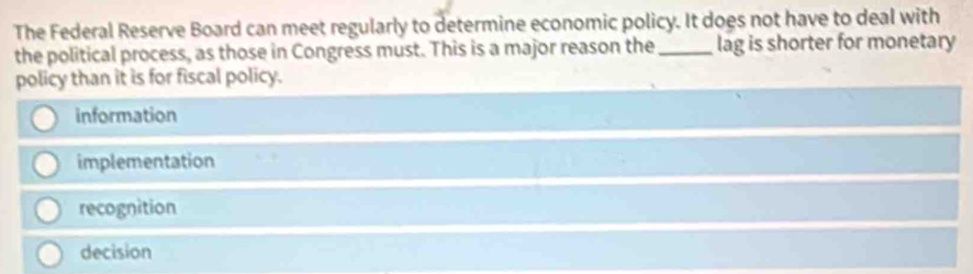 The Federal Reserve Board can meet regularly to determine economic policy. It does not have to deal with
the political process, as those in Congress must. This is a major reason the_ lag is shorter for monetary
policy than it is for fiscal policy.
information
implementation
recognition
decision