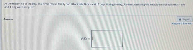 At the beginning of the day, an animal rescue facility had 20 animals: 8 cats and 12 dogs. During the day, 5 animals were adopted. What is the probability that 4 cats 
and 1 dog were adopted? 
Answer Keypad 
Keyboard Shortcuts
P(E)=