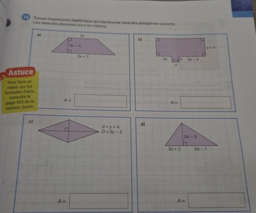 Trouve l'expression algébrique qui représente l'aire des polygones suivants.
Les mesures données sont en mètres
a)
b)
a+4
2a hr α 3a-3
Astuce
Pour faire un
formules d'aire retour sur les
consulte la
section Outils page 425 de la A=□ A=□
c)
^ d=y+4 d)
D=3y-2
A=□ A=□