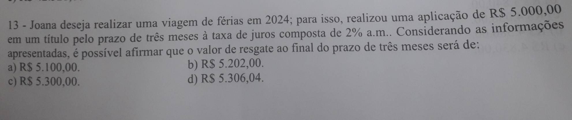 Joana deseja realizar uma viagem de férias em 2024; para isso, realizou uma aplicação de R$ 5.000,00
em um título pelo prazo de três meses à taxa de juros composta de 2% a.m.. Considerando as informações
apresentadas, é possível afirmar que o valor de resgate ao final do prazo de três meses será de:
a) R$ 5.100,00. b) R$ 5.202,00.
c) R$ 5.300,00. d) R$ 5.306,04.