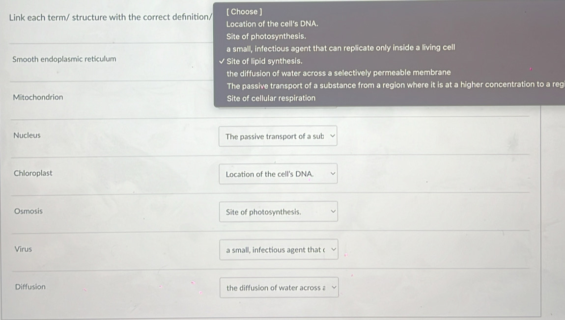 Link each term/ structure with the correct defnition/ [ Choose ]
Location of the cell's DNA.
Site of photosynthesis.
a small, infectious agent that can replicate only inside a living cell
Smooth endoplasmic reticulum Site of lipid synthesis.
the diffusion of water across a selectively permeable membrane
The passive transport of a substance from a region where it is at a higher concentration to a reg
Mitochondrion Site of cellular respiration
Nucleus The passive transport of a sub
Chloroplast Location of the cell's DNA.
Osmosis Site of photosynthesis.
Virus a small, infectious agent that c
Diffusion the diffusion of water across a