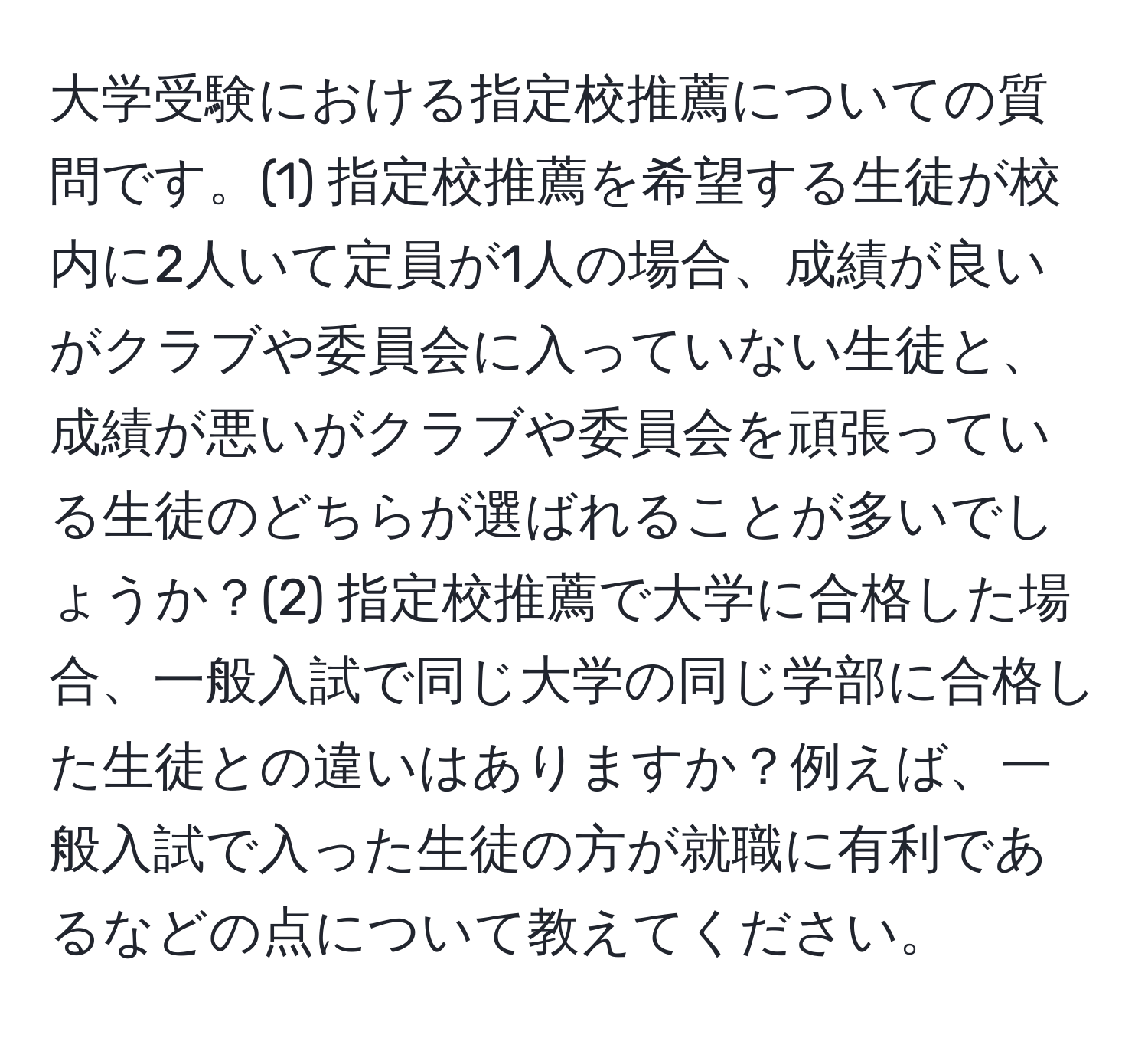 大学受験における指定校推薦についての質問です。(1) 指定校推薦を希望する生徒が校内に2人いて定員が1人の場合、成績が良いがクラブや委員会に入っていない生徒と、成績が悪いがクラブや委員会を頑張っている生徒のどちらが選ばれることが多いでしょうか？(2) 指定校推薦で大学に合格した場合、一般入試で同じ大学の同じ学部に合格した生徒との違いはありますか？例えば、一般入試で入った生徒の方が就職に有利であるなどの点について教えてください。