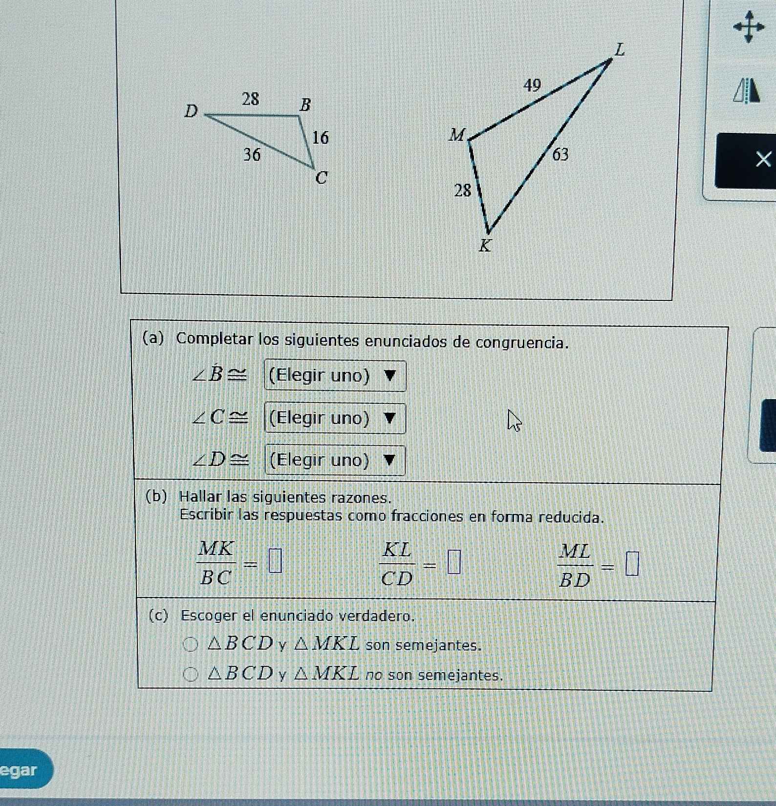 ×
(a) Completar los siguientes enunciados de congruencia.
∠ B≌ (Elegir uno)
∠ C≌ (Elegir uno)
∠ D≌ (Elegir uno)
(b) Hallar las siguientes razones.
Escribir las respuestas como fracciones en forma reducida.
 MK/BC =□
 KL/CD =□
 ML/BD =□
(c) Escoger el enunciado verdadero.
△ BCD y △ MKL son semejantes.
△ BCD y △ MKL no son semejantes.
egar