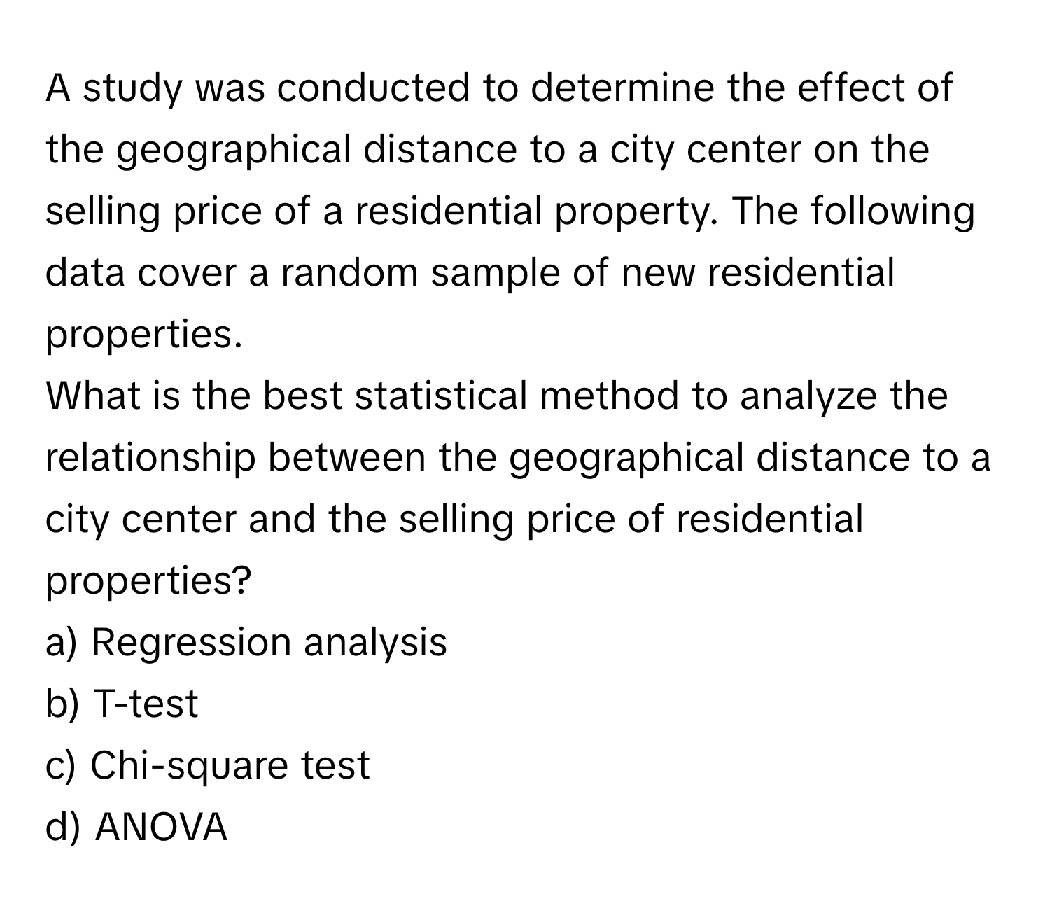 A study was conducted to determine the effect of the geographical distance to a city center on the selling price of a residential property. The following data cover a random sample of new residential properties.

What is the best statistical method to analyze the relationship between the geographical distance to a city center and the selling price of residential properties? 

a) Regression analysis 
b) T-test 
c) Chi-square test 
d) ANOVA