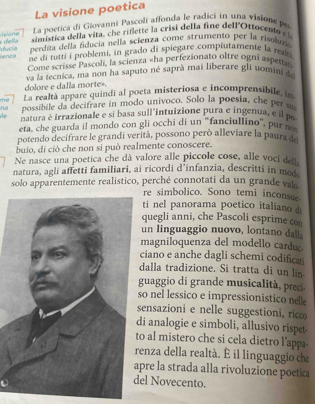 La visione poetica
visione La poetica di Giovanni Pascoli affonda le radici in una visione pes
della simistica della vita, che riflette la crisi della fine dellOttocento e  
ducia perdita della fiducia nella scienza come strumento per la risoluzi
ienza ne di tutti i problemi, in grado di spiegare compiutamente la realtà,
Come scrisse Pascoli, la scienza «ha perfezionato oltre ogni aspettati
va la tecnica, ma non ha saputo né saprà mai liberare gli uomini da
dolore e dalla morte».
me La realtà appare quindi al poeta misteriosa e incomprensibile, im
na possibile da decifrare in modo univoco. Solo la poesia, che per sua
le natura è irrazionale e si basa sull’intuizione pura e ingenua, e il po
eta, che guarda il mondo con gli occhi di un “fanciullino”, pur non
potendo decifrare le grandi verità, possono però alleviare la paura de
buio, di ciò che non si può realmente conoscere.
Ne nasce una poetica che dà valore alle piccole cose, alle voci della
natura, agli affetti familiari, ai ricordi d’infanzia, descritti in modo
solo apparentemente realistico, perché connotati da un grande valo
re simbolico. Sono temi inconsue-
ti nel panorama poetico italiano di
quegli anni, che Pascoli esprime con
un linguaggio nuovo, lontano dalla
magniloquenza del modello carduc-
ciano e anche dagli schemi codificati
dalla tradizione. Si tratta di un lin-
guaggio di grande musicalità, preci-
o nel lessico e impressionistico nelle
ensazioni e nelle suggestioni, ricco
i analogie e simboli, allusivo rispet-
o al mistero che si cela dietro l’appa-
enza della realtà. È il linguaggio che
pre la strada alla rivoluzione poetica
el Novecento.