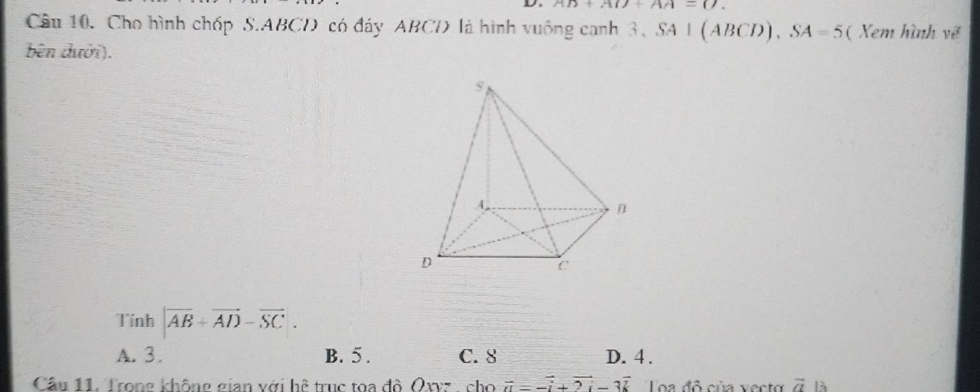 AD+AD+AA=(). 
Câu 10. Cho hình chóp S. ABCD có đáy ABCD là hình vuông canh 3 3, SA⊥ (ABCD), SA=5 ( Xem hình vẽ
bên dưới).
Tính |vector AB+vector AD-vector SC.
A. 3. B. 5. C. 8 D. 4.
Câu 11. Trong không gian với hệ truc toa đô Oxvz cho vector u=-vector i+2vector i-3vector k Loa đô của vecto vector a là