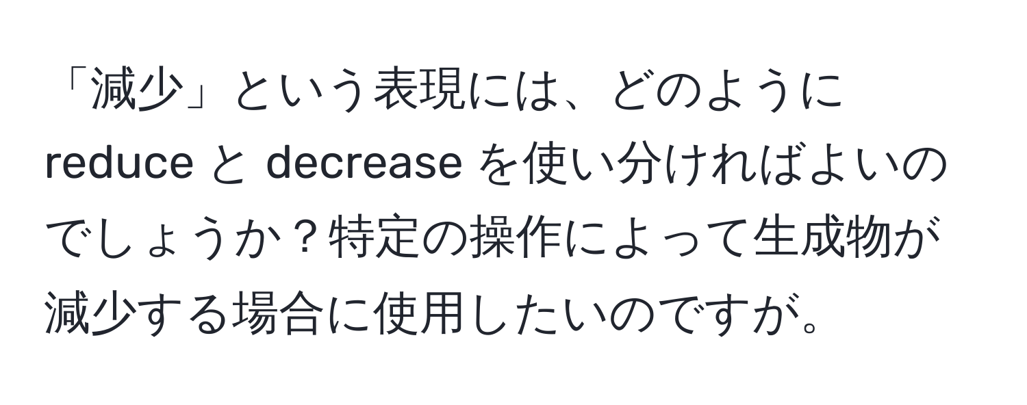 「減少」という表現には、どのように reduce と decrease を使い分ければよいのでしょうか？特定の操作によって生成物が減少する場合に使用したいのですが。