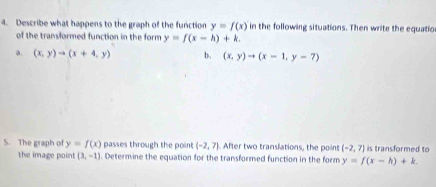 Describe what happens to the graph of the function y=f(x) in the following situations. Then write the equatio 
of the transformed function in the form y=f(x-h)+k. 
a. (x,y)to (x+4,y) b. (x,y)to (x-1,y-7)
S. The graph of y=f(x) passes through the point (-2,7). After two translations, the point (-2,7) is transformed to 
the image point (3,-1). Determine the equation for the transformed function in the form y=f(x-h)+k.