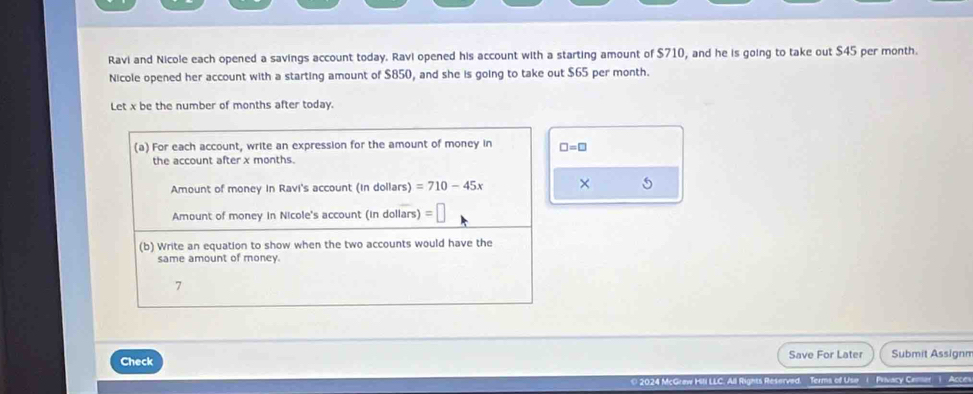 Ravi and Nicole each opened a savings account today. Ravi opened his account with a starting amount of $710, and he is going to take out $45 per month. 
Nicole opened her account with a starting amount of $850, and she is going to take out $65 per month. 
Let x be the number of months after today. 
(a) For each account, write an expression for the amount of money in □ =□
the account after x months. 
Amount of money in Ravi's account (in dollars) =710-45x × 5
Amount of money in Nicole's account (in dollars) 6
(b) Write an equation to show when the two accounts would have the 
same amount of money. 
7 
Check Save For Later Submit Assignm 
* 2024 McGraw Hili LLi All Rights Reserved Terms of Use ( PRvacy Cemer ) Acce