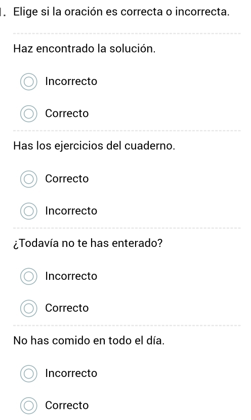 Elige si la oración es correcta o incorrecta.
Haz encontrado la solución.
Incorrecto
Correcto
Has los ejercicios del cuaderno.
Correcto
Incorrecto
¿Todavía no te has enterado?
Incorrecto
Correcto
No has comido en todo el día.
Incorrecto
Correcto