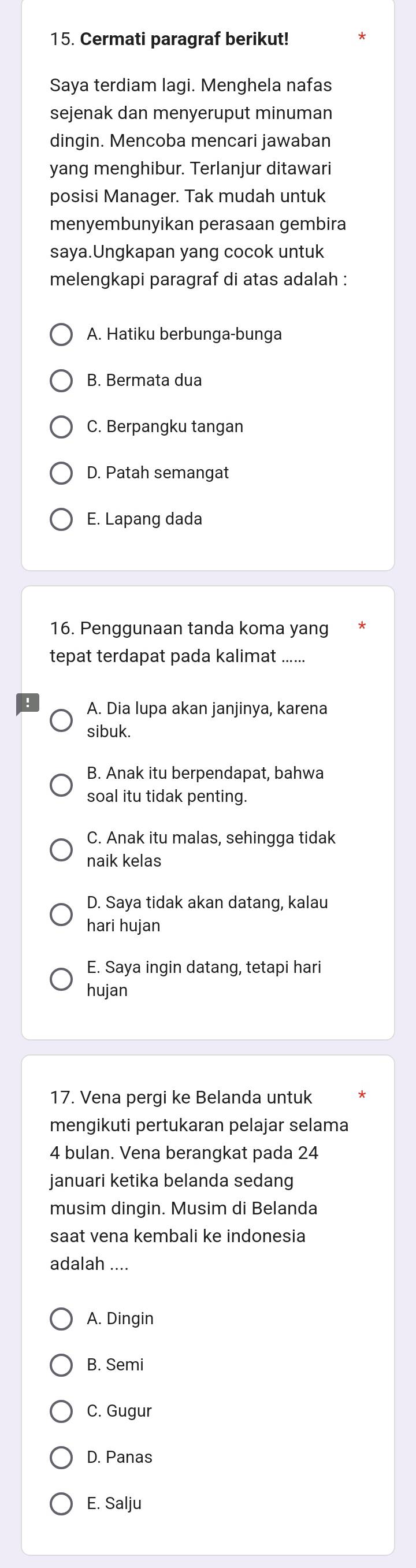 Cermati paragraf berikut!
Saya terdiam lagi. Menghela nafas
sejenak dan menyeruput minuman
dingin. Mencoba mencari jawaban
yang menghibur. Terlanjur ditawari
posisi Manager. Tak mudah untuk
menyembunyikan perasaan gembira
saya.Ungkapan yang cocok untuk
melengkapi paragraf di atas adalah :
A. Hatiku berbunga-bunga
B. Bermata dua
C. Berpangku tangan
D. Patah semangat
E. Lapang dada
16. Penggunaan tanda koma yang
tepat terdapat pada kalimat ._
A. Dia lupa akan janjinya, karena
sibuk.
B. Anak itu berpendapat, bahwa
soal itu tidak penting.
C. Anak itu malas, sehingga tidak
naik kelas
D. Saya tidak akan datang, kalau
hari hujan
E. Saya ingin datang, tetapi hari
hujan
17. Vena pergi ke Belanda untuk
mengikuti pertukaran pelajar selama
4 bulan. Vena berangkat pada 24
januari ketika belanda sedang
musim dingin. Musim di Belanda
saat vena kembali ke indonesia
adalah ....
A. Dingin
B. Semi
C. Gugur
D. Panas
E. Salju