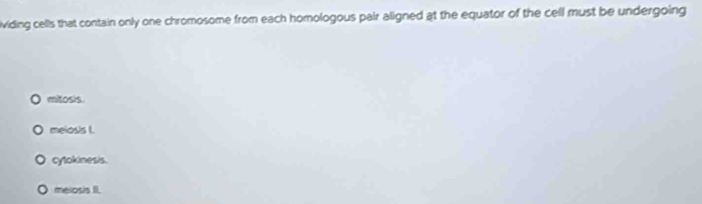 ividing cells that contain only one chromosome from each homologous pair aligned at the equator of the cell must be undergoing
mitosis.
meiosis I.
cytokinesis.
O melosis II.