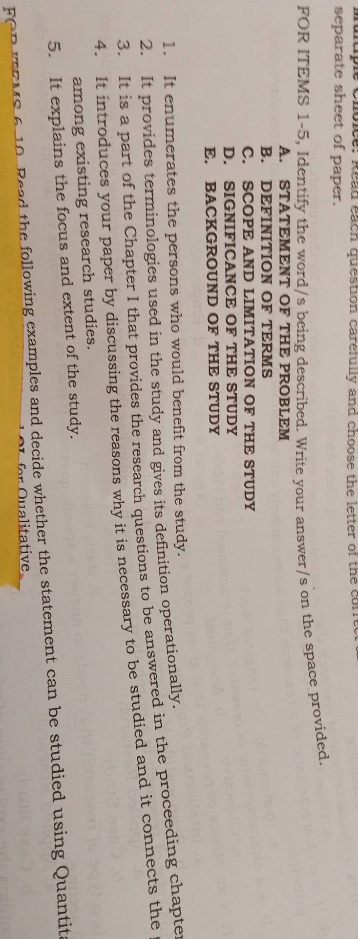 Read each question carefully and choose the letter of the corfe 
separate sheet of paper. 
FOR ITEMS 1-5, Identify the word/s being described. Write your answer/s on the space provided. 
A. STATEMENT OF THE PROBLEM 
B. DEFINITION OF TERMS 
C. SCOPE AND LIMITATION OF THE STUDY 
D. SIGNIFICANCE OF THE STUDY 
E. BACKGROUND OF THE STUDY 
1. It enumerates the persons who would benefit from the study. 
2. It provides terminologies used in the study and gives its definition operationally. 
3. It is a part of the Chapter I that provides the research questions to be answered in the proceeding chapte 
4. It introduces your paper by discussing the reasons why it is necessary to be studied and it connects the 
among existing research studies. 
5. It explains the focus and extent of the study. 
FOB T EMS 6 10 Read the following examples and decide whether the statement can be studied using Quantit 
alita tive.