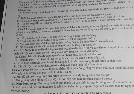 Trong mỗi ý A, B, C, D ở mỗi cầu chọn đùng 1,
Cầu 2.1. Từ khi đất nước bước vào công cuộc đổi mới đến nay, cơ cầu dân số (Bểu
hội nước ta. ta đã có nhiều thay đổi. Sự thay đổi về cơ cầu dân số có tác động mạnh mề đến sự phát triển kinh tế - xã
A. Nước ta đang ở giai đoạn có cơ cầu dân số vàng, đây là điều kiện thuận lợi cho phát triển kinh tế - xã
hội B. Tuổi thọ trung bình của người dân tăng, tỉ lệ người từ 65 tuổi trở lên ngày càng cao.
C. Tỉ lệ người trong tuổi lao động cao, là điều kiện thuận lợi để nước ta phát triển kinh tế - xã hội.
số ở nước ta D. Tỉ lệ gia tăng dân số, trình độ phát triển kinh tế, y tế có tác động mạnh mẽ đến sự thay đổi cơ cầu dân
Cầu 2.2. Cơ cầu dân số theo giới tính (được tính bằng tỉ lệ nam, nữ trong tổng số dân hoặc tỉ lệ nam, nó
xā bội (số nam trên 100 nữ)) của nước ta đang có nhiều thay đổi và tác động đáng kế đến sự phát triển kinh tế
A. Đến năm 2021, tỉ lệ nam, nữ của nước ta đang ở mức khá cân bằng.
B. Tỉ số giới tính khi sinh đang có sự chênh lệch khá lớn (năm 2021).
C. Mắt cần bằng giới tỉnh khi sinh sẽ ảnh hướng đến sự ỗn định dân số của quốc gia.
D. Để đám bảo cơ cầu dân số hợp lý ở nước ta, cần tăng tỉ lệ nam, nữ.
Câu 2.3. Nước ta có nhiều thành phần dân tộc, gồm dân tộc Kinh và các dân tộc ít người khác. Các thi
phần dân tộc cùng tham gia vào công cuộc xây dựng và bảo vệ đất nước.
A. Thành phần dân tộc đa đạng tạo nên sự phong phủ, đặc sắc về văn hoá.
B. Trinh độ phát triển kinh tế - xã hội giữa các dân tộc đang ở mức đồng đều.
C. Tinh thần đoàn kết của các dân tộc là điều kiện rất quan trọng để đất nước ta phát triển
D. Các dân tộc sinh sống đan xen trên khấp các vùng lãnh thổ của nước ta.
Câu 2.4. Phân bố dân cư nước ta có sự chênh lệch giữa đồng bằng và miên núi, giữa thành thị và nô
thôn, gây ảnh hướng đến phát triển kinh tế - xã hội.
A. Mật độ dân số trung bình của nước ta cao hơn mật độ trung bình của thế giới.
B. Đồng bằng sông Hồng có mật độ dân số thấp hơn mật độ trung bình cả nước.s
C. Đồng bằng sông Cửu Long có tỉ lệ dân thành thị cao nhất trong các vùng kinh tế của nước ta.
D. Việc phân bố dân cư chưa hợp lý gây khó khăn cho giải quyết việc làm và khai thác tài nguyên
vệ môi trường. bân IL câu Hỏi trác Nghiêm đúng/Sai