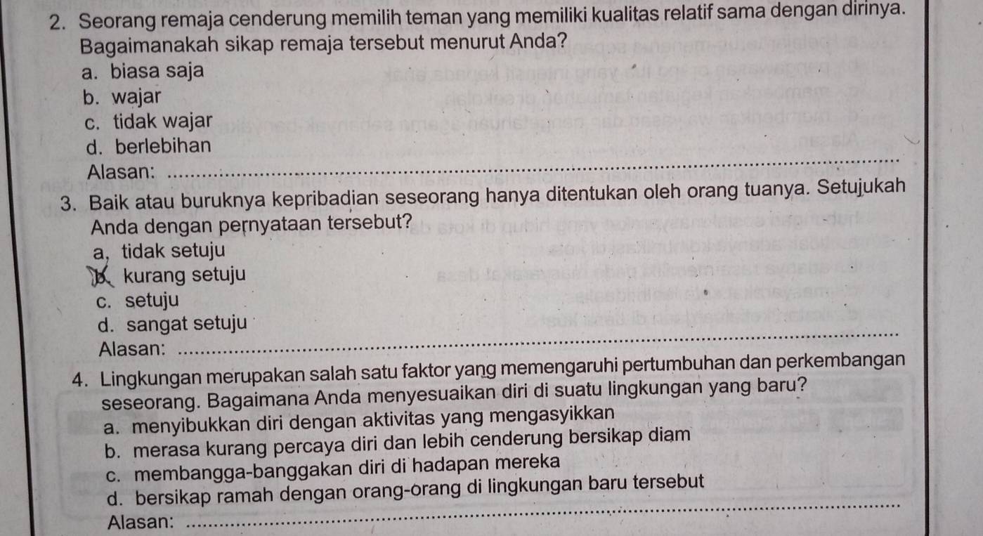 Seorang remaja cenderung memilih teman yang memiliki kualitas relatif sama dengan dirinya.
Bagaimanakah sikap remaja tersebut menurut Anda?
a. biasa saja
b. wajar
c. tidak wajar
_
d. berlebihan
Alasan:
3. Baik atau buruknya kepribadian seseorang hanya ditentukan oleh orang tuanya. Setujukah
Anda dengan pernyataan tersebut?
a， tidak setuju
b kurang setuju
c. setuju
d. sangat setuju
Alasan:
_
4. Lingkungan merupakan salah satu faktor yang memengaruhi pertumbuhan dan perkembangan
seseorang. Bagaimana Anda menyesuaikan diri di suatu lingkungan yang baru?
a. menyibukkan diri dengan aktivitas yang mengasyikkan
b. merasa kurang percaya diri dan lebih cenderung bersikap diam
c. membangga-banggakan diri di hadapan mereka
_
d. bersikap ramah dengan orang-orang di lingkungan baru tersebut
Alasan: