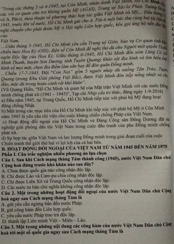 'Trong các tháng 3 và 4-1945, tại Côn Minh, nhân danh Việt Minh, H10 Chỉ Minh tập
xúc với cơ quan cứu trợ không quân Mỹ (AGAS), Trung uý Sác-lơ Phen, Tưởng Sên A
và A. Pát-ti, thoà thuận về phương thức hợp tác giữa Việt Minh và Mỹ,... Đầu tháng 5. B
1945, trước khi về nước, Hồ Chi Minh gửi cho A. Pát-tỉ một bức thư cùng hai tài liệu đ C
nghị chuyển cho phái đoàn Mỹ ở Hội nghị Liên hợp quốc, kêu gọi ủng hộ nền độc là L
(
của
s
Việt Nam.
.Giữa tháng 5-1945, Hồ Chi Minh yêu cầu Trung uý Giôn, bảo vụ Cơ quan tình báo
chiến lược Hoa Kỳ (OSS), điện về Côn Minh đề nghị thà dù cho Người một quyên Tuyện
Đgôn Độc lập của Hoa Kỳ. Giữa tháng 6-1945, Hồ Chí Minh đến xóm Lũng Cò (xã
Minh Thanh, huyện Sơn Dương, tỉnh Tuyên Quang) khảo sát địa hình và tìm hiểu tình
hình về mọi mặt, chọn địa điểm làm sân bay đề đón quân Đồng minh.
...Chiều 17-7-1945, Đội “Con Nai” gồm 5 người nhảy dù xuống Tân Trào, Tuyên
Quang (trong Khu Giải phóng Việt Bắc), được Việt Minh đón tiếp nồng nhiệt và chu
đáo, mặc dù trong hoàn cảnh rất khó khăn'.
(Vũ Quang Hiển, “Hồ Chí Minh và quan hệ của Mặt trận Việt Minh với các nước Đồng
minh chống phát xít (1941 - 1945)'', Tạp chí Nhịp cầu tri thức, đăng ngày 1-9-2016)
a) Đầu năm 1945, tại Trung Quốc, Hồ Chí Minh tiếp xúc với phái bộ Mỹ đang hoạt
động chống Nhật.
b) Một trong các mục tiêu của Hồ Chí Minh khi tiếp xúc với phái bộ Mỹ ở Côn Minh
năm 1945 là yêu cầu chi viện cho cuộc kháng chiến chống Pháp của Việt Nam.
c) Hoạt động đối ngoại của Hồ Chí Minh và Đảng Cộng sản Đông Dương đặt sự
nghiệp giải phóng dân tộc Việt Nam trong cuộc đấu tranh của phe Đồng minh chống
phát xít.
d) Sự hợp tác giữa Việt Nam và lực lượng Đồng minh trong giai đoạn cuối của cuộc
Chiến tranh thể giới thứ hai vì lợi ích của cả hai bên.
B. hOạt động đổi ngoại của việt nam từ năm 1945 đến năm 1975
Phần I. Câu trắc nghiệm nhiều phương án lựa chọn
Câu 1. Sau khi Cách mạng tháng Tám thành công (1945), nước Việt Nam Dân chủ
Cộng hoà đứng trước khó khăn nào sau đây?
A. Chưa được quốc gia nào công nhận độc lập.
B. Chi được Lào và Cam-pu-chia công nhận độc lập.
C. Chỉ được Liên Xô và Trung Quốc công nhận độc lập.
D. Các nước tư bản chủ nghĩa không công nhận độc lập.
Câu 2. Một trong những hoạt động đối ngoại của nước Việt Nam Dân chủ Cộng
hoà ngay sau Cách mạng tháng Tám là
A. gửi yêu cầu ngừng bắn đến nước Pháp.
B. gửi công hàm đến Liên hợp quốc.
C. yêu cầu nước Pháp trao trả độc lập.
D. thành lập Liên minh Việt - Miên - Lào.
Câu 3. Một trong những nội dung các công hàm của nước Việt Nam Dân chủ Cộng
hoà tới một số quốc gia ngay sau Cách mạng tháng Tám là