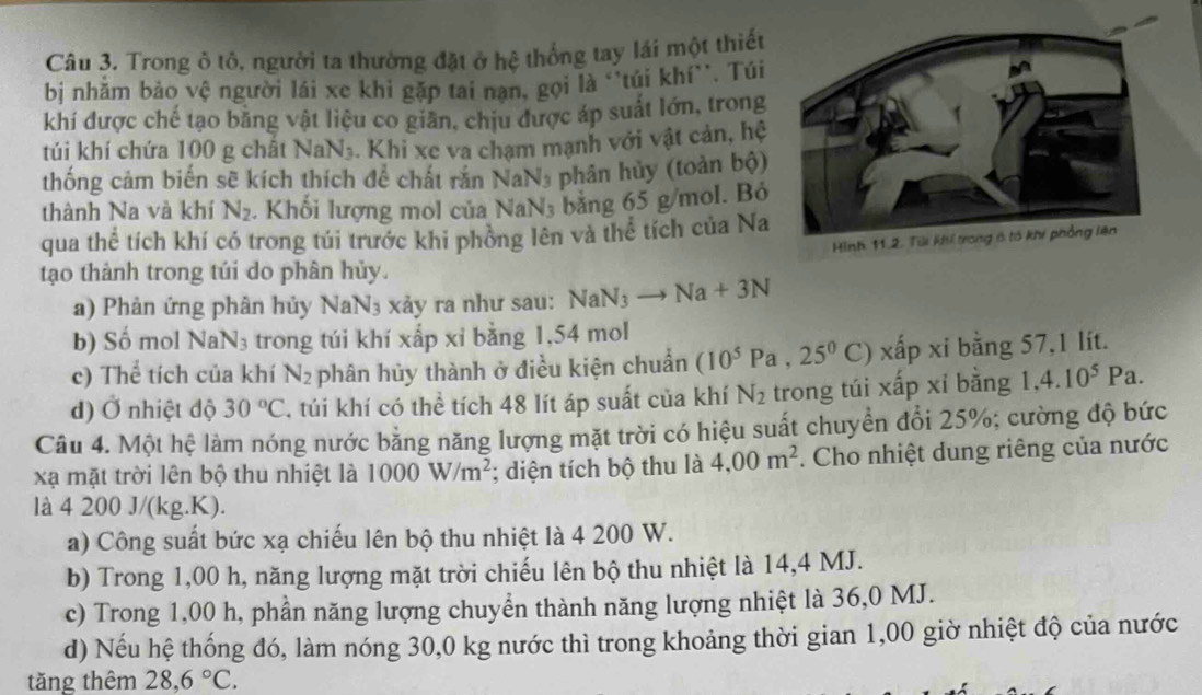 Trong ô tô, người ta thường đặt ở hệ thống tay lái một thiết
bịi nhằm bảo vệ người lái xe khi gặp tai nạn, gọi là ''tủi khí`'. Túi
khí được chế tạo bằng vật liệu co giãn, chịu được áp suất lớn, trong
túi khí chứa 100 g chất NaN₃. Khi xe va chạm mạnh với vật cản, hệ
thống cảm biến sẽ kích thích để chất rắn NaN_3 phân hủy (toàn bộ)
thành Na và khí N_2. Khối lượng mol của surd aN;aN: bằng 65 g/mol. Bỏ
qua thể tích khí có trong túi trước khi phòng lên và thể tích của Na
tạo thành trong túi do phân hủy.
a) Phản ứng phân hủy NaN3 xảy ra như sau: NaN_3to Na+3N
b) Số mol NaN_3 trong túi khí xấp xỉ bằng 1,54 mol
c) Thể tích của khí N_2 phân hủy thành ở điều kiện chuẩn (10^5Pa,25^0C) C) xấp xỉ bằng 57,1 lít.
d) Ở nhiệt độ 30°C , túi khí có thể tích 48 lít áp suất của khí N_2 trong túi xấp xỉ bằng 1,4.10^5Pa
Câu 4. Một hệ làm nóng nước bằng năng lượng mặt trời có hiệu suất chuyển đổi 25%; cường độ bức
xạ mặt trời lên bộ thu nhiệt là 1000W/m^2; diện tích bộ thu là 4,00m^2. Cho nhiệt dung riêng của nước
là 4 200 J/(kg.K).
a) Công suất bức xạ chiếu lên bộ thu nhiệt là 4 200 W.
b) Trong 1,00 h, năng lượng mặt trời chiếu lên bộ thu nhiệt là 14,4 MJ.
c) Trong 1,00 h, phần năng lượng chuyển thành năng lượng nhiệt là 36,0 MJ.
d) Nếu hệ thống đó, làm nóng 30,0 kg nước thì trong khoảng thời gian 1,00 giờ nhiệt độ của nước
tăng thêm 28,6°C.