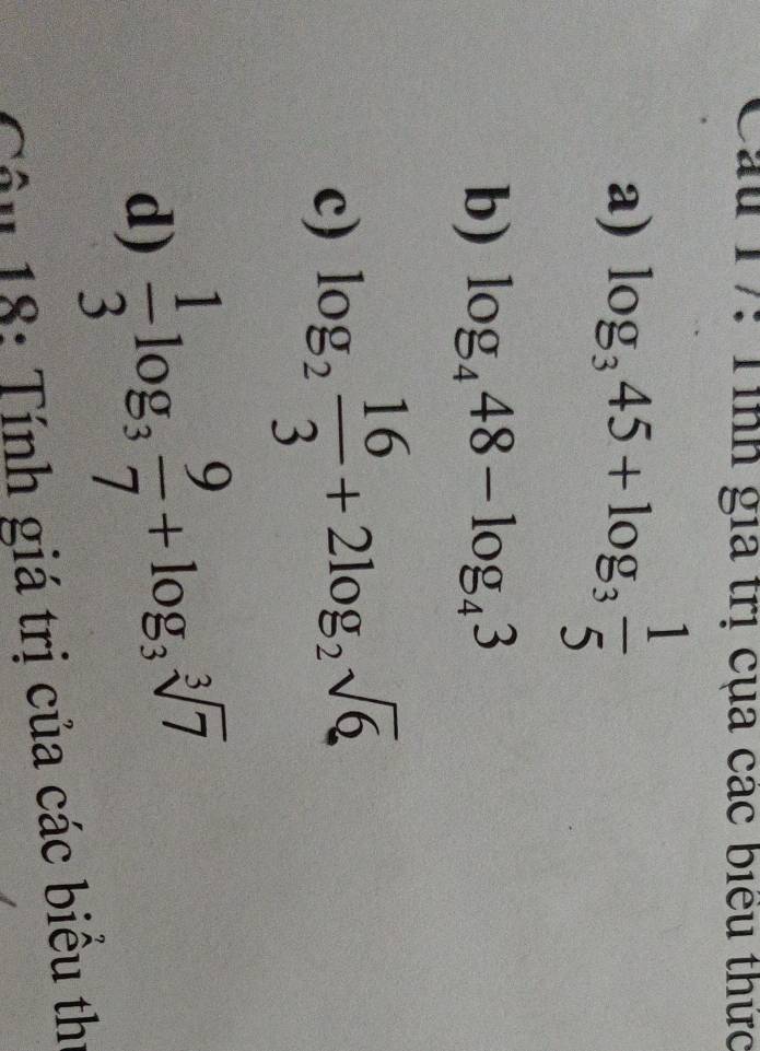 ấu 17: Tình gia trị cụa các biểu thức 
a) log _345+log _3 1/5 
b) log _448-log _43
c) log _2 16/3 +2log _2sqrt(6)
d)  1/3 log _3 9/7 +log _3sqrt[3](7)
Câu 18: Tính giá trị của các biêu thị