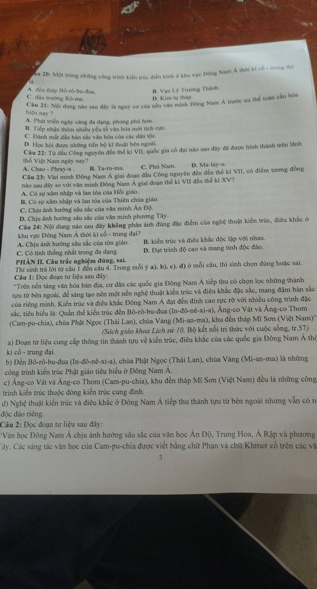 ăm 20: Một trong những công trình kiến trúc điển hình ở khu vực Đông Nam Á thời kì cổ - trung đại
là
A. đền tháp Bô-rô-bu-đua. B. Vạn Lý Trường Thành.
C. đầu trường Rô-ma.
D. Kim tự tháp.
Câu 21: Nội dung nào sau đây là nguy cơ của nền văn minh Đông Nam Á trước xu thể toàn cầu hóa
hiện nay ?
A. Phát triển ngày càng đa dạng, phong phủ hơn.
B. Tiếp nhận thêm nhiều yếu tổ văn hóa mới tích cực.
C. Đánh mắt dần bản sắc văn hóa của các dân tộc.
D. Học hỏi được những tiến bộ kĩ thuật bên ngoài.
Câu 22: Từ đầu Công nguyên đến thế kỉ VII, quốc gia cổ đại nào sau đây đã được hình thành trên lãnh
thổ Việt Nam ngày nay?
A. Chao - Phray-a . B. Ta-ru-ma. C. Phù Nam. D. Ma-lay-u.
Cầu 23: Văn minh Đông Nam Á giai đoạn đầu Công nguyên đến đến thế kỉ VII, có điểm tương đồng
nào sau đây so với văn minh Đông Nam Á giai đoạn thế kỉ VII đến thế kỉ XV?
A. Có sự xâm nhập và lan tỏa của Hồi giáo.
B. Có sự xâm nhập và lan tỏa của Thiên chủa giáo.
C. Chịu ảnh hưởng sâu sắc của văn minh Ấn Độ.
D. Chịu ảnh hưởng sâu sắc của văn minh phương Tây.
Câu 24: Nội dung nào sau đây không phản ánh đúng đặc điểm của nghệ thuật kiến trúc, điêu khắc ở
khu vực Đông Nam Á thời kì cổ - trung đại?
A. Chịu ảnh hưởng sâu sắc của tôn giáo. B. kiến trúc và điêu khắc độc lập với nhau.
C. Có tính thống nhất trong đa dạng. D. Đạt trình độ cao và mang tính độc đáo.
PHÀN II. Câu trắc nghiệm đúng, sai.
Thí sinh trả lời từ câu 1 đến câu 4. Trong mỗi ý a). b). c). d) ở mỗi câu, thí sinh chọn đúng hoặc sai.
Câu 1: Đọc đoạn tư liệu sau đây:
*Trên nền tảng văn hóa bản địa, cư dân các quốc gia Đông Nam Á tiếp thu có chọn lọc những thành
từu từ bên ngoài, để sáng tạo nên một nền nghệ thuật kiến trúc và điêu khắc đặc sắc, mang đậm bản sắc
của riêng mình. Kiến trúc và điêu khắc Đông Nam Á đạt đến đỉnh cao rực rỡ với nhiều công trình đặc
sắc, tiêu biểu là: Quần thể kiến trúc đền Bô-rô-bu-đua (In-đô-nê-xi-a), Ăng-co Vát và Ăng-co Thom
(Cam-pu-chia), chùa Phật Ngọc (Thái Lan), chùa Vàng (Mi-an-ma), khu đền tháp Mĩ Sơn (Việt Nam)''
(Sách giáo khoa Lịch sử 10, Bộ kết nối tri thức với cuộc sống, tr.57)
a) Đoạn tư liệu cung cấp thông tin thành tựu về kiến trúc, điêu khắc của các quốc gia Đông Nam Á thờ
kì cổ - trung đại.
b) Đền Bô-rô-bu-đua (In-đô-nê-xi-a), chùa Phật Ngọc (Thái Lan), chùa Vàng (Mi-an-ma) là những
công trình kiến trúc Phật giáo tiêu biểu ở Đông Nam Á.
c) Ăng-co Vát và Ăng-co Thom (Cam-pu-chia), khu đền tháp Mĩ Sơn (Việt Nam) đều là những công
trình kiến trúc thuộc dòng kiến trúc cung đình.
d) Nghệ thuật kiến trúc và điêu khắc ở Đông Nam Á tiếp thu thành tựu từ bên ngoài nhưng vẫn có n
độc đáo riêng.
Câu 2: Đọc đoạn tư liệu sau đây:
*Văn học Đông Nam Á chịu ảnh hưởng sâu sắc của văn học Ấn Độ, Trung Hoa, Ả Rập và phương
Cây. Các sáng tác văn học của Cam-pu-chia được viết bằng chữ Phạn và chữ Khmer cổ trên các vă
3