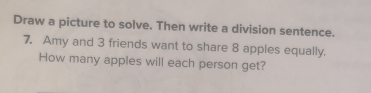 Draw a picture to solve. Then write a division sentence. 
7. Amy and 3 friends want to share 8 apples equally. 
How many apples will each person get?