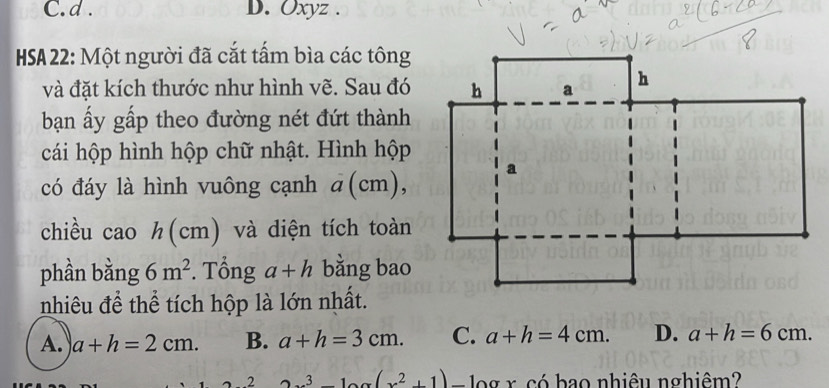 Oxyz.
HSA22: Một người đã cắt tấm bìa các tông
và đặt kích thước như hình vẽ. Sau đó
bạn ấy gấp theo đường nét đứt thành
cái hộp hình hộp chữ nhật. Hình hộp
có đáy là hình vuông cạnh a(cm), 
chiều cao h(cm ) và diện tích toàn
phần bằng 6m^2. Tổng a+h bằng bao
nhiêu để thể tích hộp là lớn nhất.
A. a+h=2cm. B. a+h=3cm. C. a+h=4cm. D. a+h=6cm. 
4 .2 3x^3-10x(x^2+1) □  aax có hao nhiêu nghiêm?