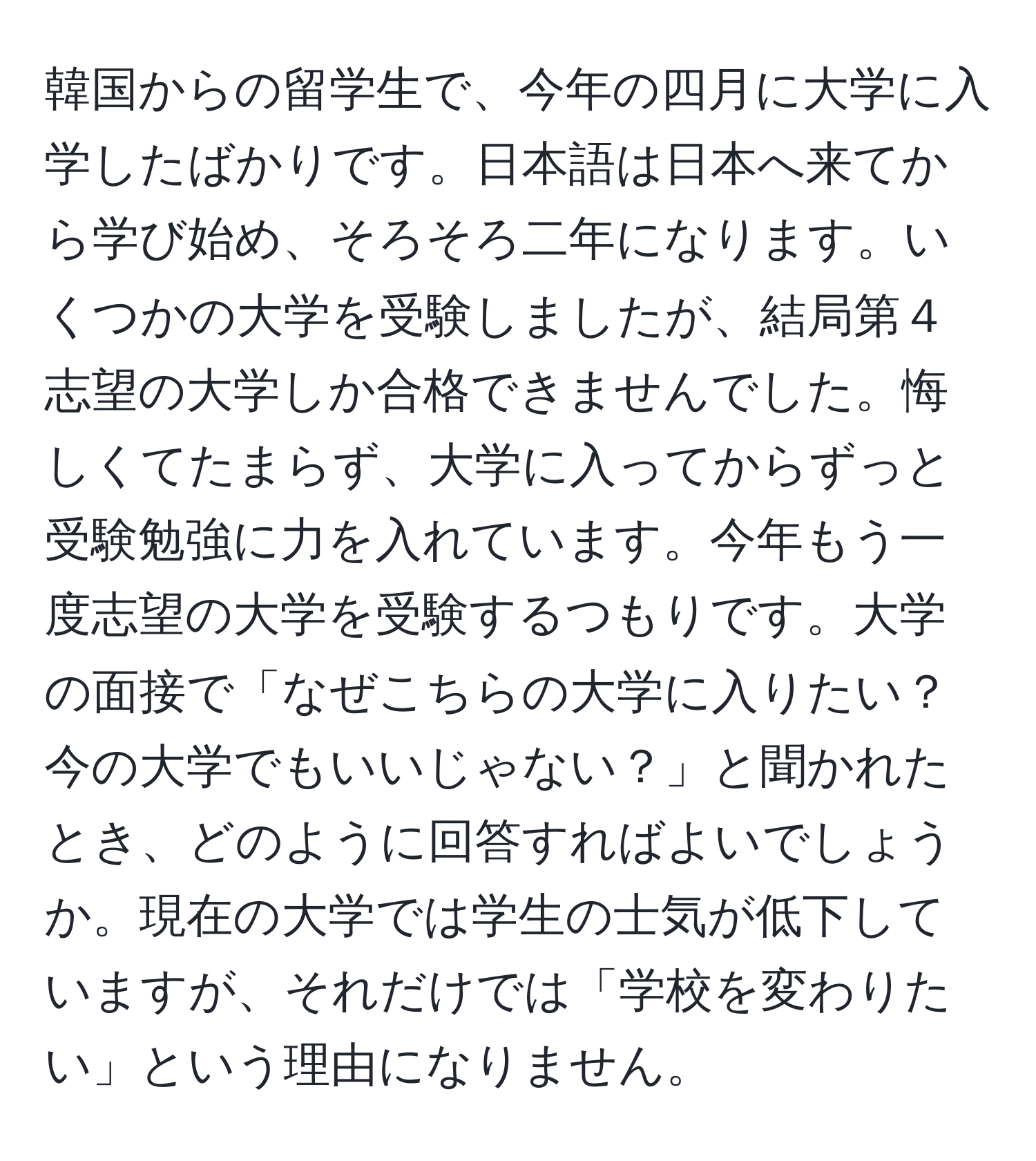 韓国からの留学生で、今年の四月に大学に入学したばかりです。日本語は日本へ来てから学び始め、そろそろ二年になります。いくつかの大学を受験しましたが、結局第４志望の大学しか合格できませんでした。悔しくてたまらず、大学に入ってからずっと受験勉強に力を入れています。今年もう一度志望の大学を受験するつもりです。大学の面接で「なぜこちらの大学に入りたい？今の大学でもいいじゃない？」と聞かれたとき、どのように回答すればよいでしょうか。現在の大学では学生の士気が低下していますが、それだけでは「学校を変わりたい」という理由になりません。