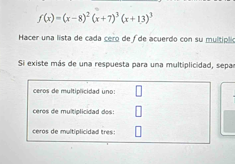 f(x)=(x-8)^2(x+7)^3(x+13)^3
Hacer una lista de cada cero de ∫de acuerdo con su multiplió 
Si existe más de una respuesta para una multiplicidad, separ 
ceros de multiplicidad uno: 
ceros de multiplicidad dos: 
ceros de multiplicidad tres: