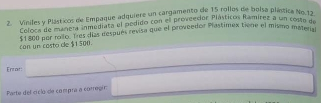 Viniles y Plásticos de Empaque adquiere un cargamento de 15 rollos de bolsa plástica No. 12. 
Coloca de manera inmediata el pedido con el proveedor Plástícos Ramírez a un costo de
$1800 por rollo. Tres días después revisa que el proveedor Plastimex tiene el mismo material 
con un costo de $1 500. 
Error: 
Parte del ciclo de compra a corregir: