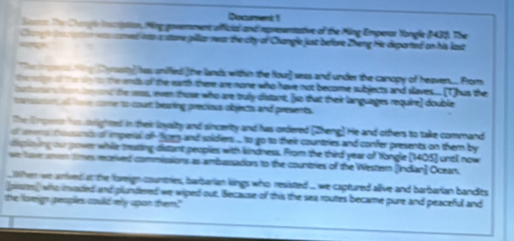 Doament 1 
an The C agl Icpion, Ming govereent afficia and rpresenative of the Ming Emperar Yangle (43). The 
ned ito a store gillianea the city of Changle just before Zheng He departed on his last 
The yasty has unified [the lands within the four] seas and under the canopy of heaven.. From 
o te we o the eds of the earth there are none who have not become subjects and slaves.... [Thus the 
ta t and the ws, even those who are truly datant, [so that thei languages require] double 
er o loe came to court beaing precious objects and presents 
The Engee hs srighted in their loyalty and sincerty and has ordered [Zheng] He and others to take command 
se trousats of imperal of- fgey and soidiers ... to go to their countries and confer presents on them by 
dglo ing our pover while trating distant peoples with kindness. From the third year of Yongle (1405) until now 
we tove son tmes receved commiaions as ambassadors to the countries of the Wester (Indian] Ocear 
When we arrived at the famign countries, barbarian kings who resisted ... we captured alive and barbarian bandits 
piases) who invaded and plundered we wiped out, Because of this the sea routes became pure and peaceful and 
te forgn peaplies coulld mly upan them."