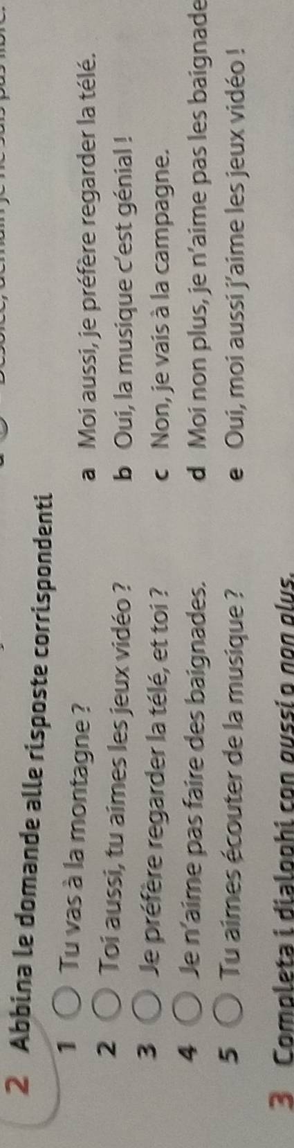 Abbina le domande alle risposte corrispondenti
1 Tu vas à la montagne ?
a Moi aussi, je préfère regarder la télé.
2 Toi aussi, tu aimes les jeux vidéo ?
b Oui, la musique c'est génial !
3 Je préfère regarder la télé, et toi ? c Non, je vais à la campagne.
4 Je n'aime pas faire des baignades. d Moi non plus, je n’aime pas les baignade
5 Tu aimes écouter de la musique ? e Oui, moi aussi j'aime les jeux vidéo !
3 Completa i dialophi con oussí o nºn glus.