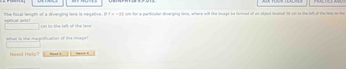 ASK TOOK TEACHEK PRALTICE ANOT 
The focal length of a diverging lens is negative. If f=-22 cm for a particular diverging lens, where will the image be formed of an object located 310 cm to the left of the lems on the 
optical axis?
cm to the left of the lens 
What is the magnification of the image? 
Need Help? Read II Watch II