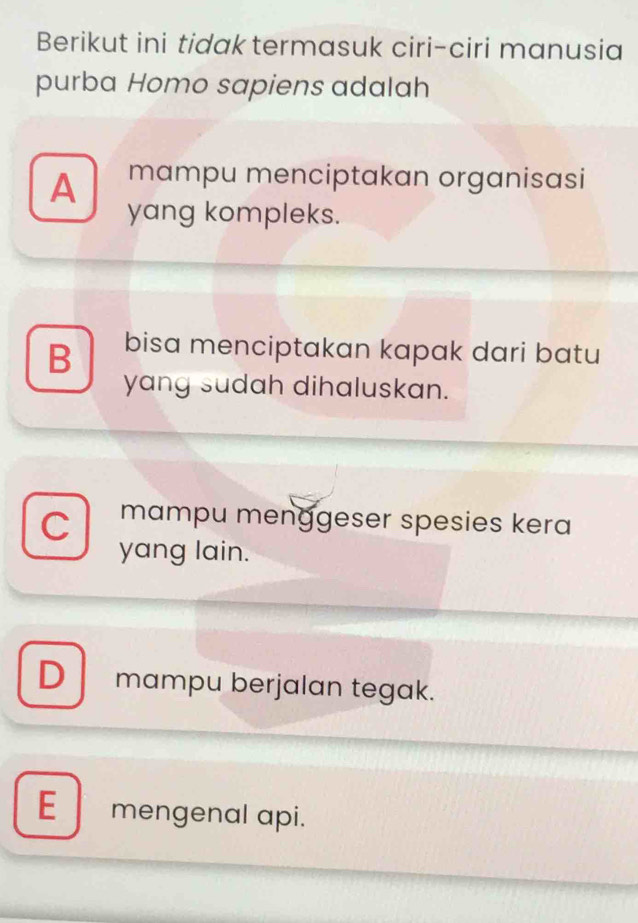 Berikut ini tidak termasuk ciri-ciri manusia
purba Homo sapiens adalah
A mampu menciptakan organisasi
yang kompleks.
B bisa menciptakan kapak dari batu
yang sudah dihaluskan.
C mampu menggeser spesies kera
yang lain.
D mampu berjalan tegak.
E mengenal api.