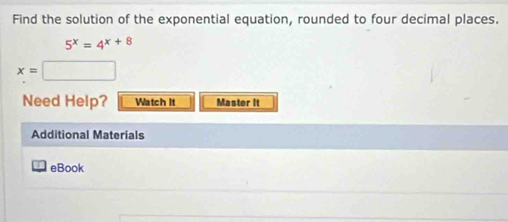 Find the solution of the exponential equation, rounded to four decimal places.
5^x=4^(x+8)
x=□
Need Help? Watch It Master it 
Additional Materials 
I eBook