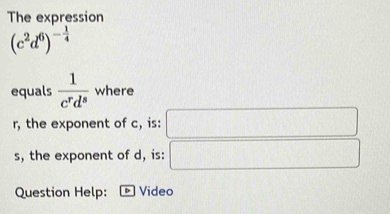 The expression
(c^2d^6)^- 1/4 
equals  1/c^rd^s  where
r, the exponent of c, is: □ 
s, the exponent of d, is: (-3=∠ 4
Question Help: Video