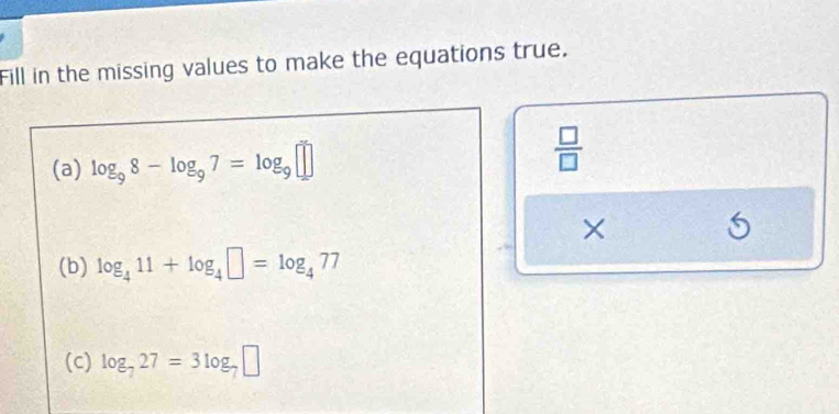 Fill in the missing values to make the equations true. 
(a) log _98-log _97=log _9□  □ /□   
× 
(b) log _411+log _4□ =log _477
(c) log _727=3log _7□