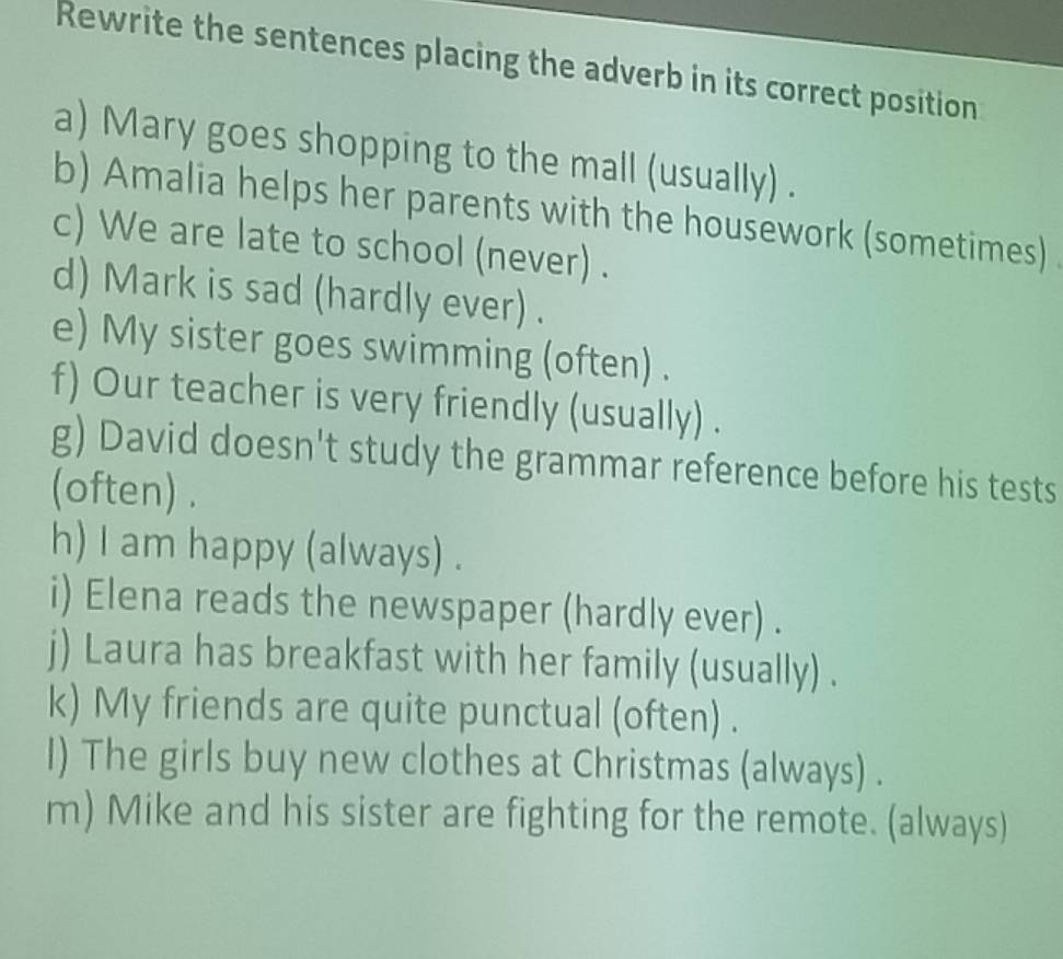 Rewrite the sentences placing the adverb in its correct position 
a) Mary goes shopping to the mall (usually) . 
b) Amalia helps her parents with the housework (sometimes) 
c) We are late to school (never) . 
d) Mark is sad (hardly ever) . 
e) My sister goes swimming (often) . 
f) Our teacher is very friendly (usually) . 
g) David doesn't study the grammar reference before his tests 
(often) . 
h) I am happy (always) . 
i) Elena reads the newspaper (hardly ever) . 
j) Laura has breakfast with her family (usually) . 
k) My friends are quite punctual (often) . 
I) The girls buy new clothes at Christmas (always) . 
m) Mike and his sister are fighting for the remote. (always)