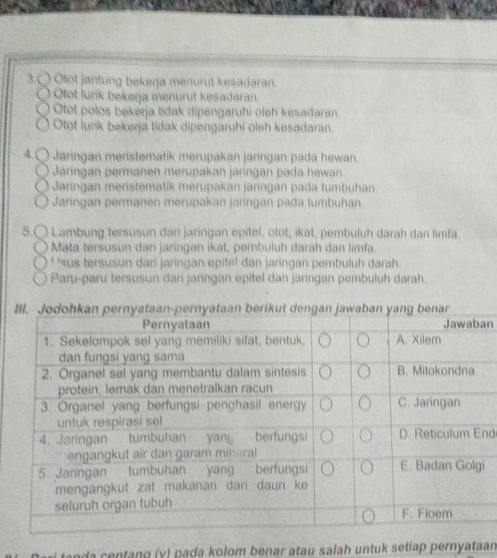 3.〇 Otot jantung bekerja menurut kesadaran.
Otot lurik bekerja menurut kesadaran.
Otot polos bekerja tidak dipengaruhi oleh kesadaran.
Otot lurik bekena tidak dipengaryhi oleh kesadaran.
4.〇 Jaringan meristematik merupakan jaringan pada hewan
Jaringan permanen merupakan jaringan pada hewan.
Jaringan meristematik merupakan jaringan pada tumbuhan.
Jaringan permanen merupakan jaringan pada tumbuhan.
5.( Lambung tersusun dari jaringan epitel, otot, ikat, pembuluh darah dan limfa.
Mata tersusun darí jaringan ikat, pembuluh darah dan limfa.
' 'sus tersusun dari jaringan epite! dan jaringan pembuluh darah.
Paru-paru tersusun dari jaringan epitel dan jaringan pembuluh darah.
n
nd
i
n d entang (y) pada kolom benar atau salah untuk setiap pernyataan